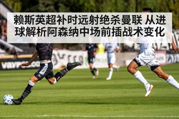 赖斯英超补时远射绝杀曼联 从进球解析阿森纳中场前插战术变化