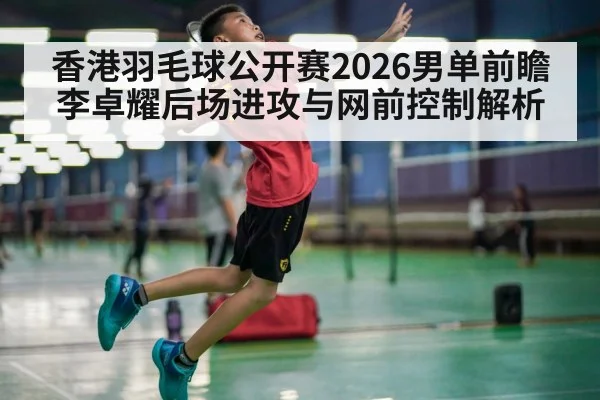 香港羽毛球公开赛2026男单前瞻 李卓耀后场进攻与网前控制解析