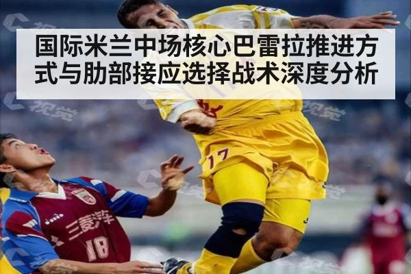 国际米兰中场核心巴雷拉推进方式与肋部接应选择战术深度分析
