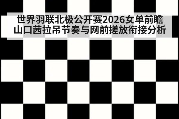 世界羽联北极公开赛2026女单前瞻 山口茜拉吊节奏与网前搓放衔接分析
